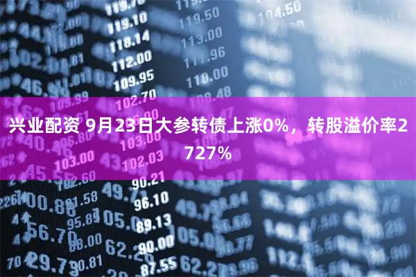 兴业配资 9月23日大参转债上涨0%，转股溢价率2727%