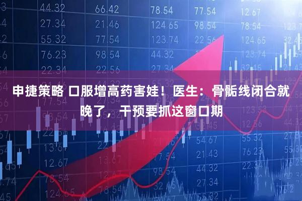 申捷策略 口服增高药害娃！医生：骨骺线闭合就晚了，干预要抓这窗口期